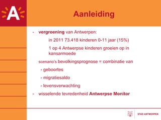 Aanleiding

-   vergroening van Antwerpen:
        in 2011 73.418 kinderen 0-11 jaar (15%)
        1 op 4 Antwerpse kinderen groeien op in
        kansarmoede
    scenario’s bevolkingsprognose = combinatie van

    - geboortes
    - migratiesaldo
    - levensverwachting
-   wisselende tevredenheid Antwerpse Monitor
 