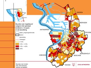 ´                         G




                                                               EKEREN


                    BERENDR




                                                                 MERKSEM
    Buurten zijn ingekleurd
    volgens het aandeel
    kinderen (-12 jaar)
    in de bevolking                   ANTWERPEN

         wijken_omgevingsinformatie                                     DEURNE
         District
         gewestweg
         snelwegen
         <=10%
         >10% - <=15%
         >15% - <=20%
         >20%



                                                                  BORGERHOUT
                                      HOBOKEN               BERCHEM




    Buurten met minder
    dan 100 inwoners
                                                  WILRIJK
    werden wit gelaten
 