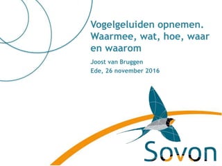 Joost van Bruggen
Ede, 26 november 2016
Vogelgeluiden opnemen.
Waarmee, wat, hoe, waar
en waarom
 