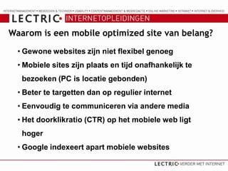 Waarom is een mobile optimized site van belang?

  • Gewone websites zijn niet flexibel genoeg
  • Mobiele sites zijn plaats en tijd onafhankelijk te
   bezoeken (PC is locatie gebonden)
  • Beter te targetten dan op regulier internet
  • Eenvoudig te communiceren via andere media
  • Het doorklikratio (CTR) op het mobiele web ligt
   hoger
  • Google indexeert apart mobiele websites
 