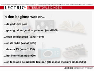 In den beginne was er…
... de gedrukte pers

... gevolgd door geluidsopnamen (rond1900)

... toen de bioscoop (vanaf 1910)

... en de radio (vanaf 1920)

... daarna TV (vanaf 1950)

... het Internet (sinds1990)

... en tenslotte de mobiele telefoon (als massa medium sinds 2000)
 