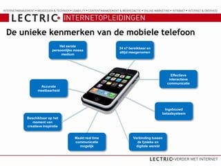 De unieke kenmerken van de mobiele telefoon
                        Het eerste
                                                   24 x7 bereikbaar en
                    persoonlijke massa
                                                   altijd meegenomen
                         medium




                                                                                 Effectieve
                                                                                interactieve
                                                                               communicatie
           Accurate
          meetbaarheid




                                                                            Ingebouwd
                                                                           betaalsysteem
    Beschikbaar op het
       moment van
    creatieve inspiratie


                                 Maakt real time           Verbinding tussen
                                 communicatie                de fysieke en
                                   mogelijk                 digitale wereld
 