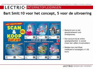 Bart Smit:10 voor het concept, 5 voor de uitvoering



                                  • Bartsmit.com is niet
                                    geoptimaliseerd voor
                                    smartphones.

                                  • Een account bij de online
                                    speelgoedwinkel is vereist
                                    (meer dan vijftien invoervelden).

                                  • Betalen kan met iDeal,
                                    creditcard of acceptgiro (+1,50
                                    euro)
 