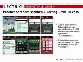 Product barcodes scannen = korting + virtual cash


                                  • MyTown spelers kunnen
                                    de barcodes van hun
                                    favoriete Pantene of H&M
                                    producten scannen met de
                                    ingebouwde
                                    scanfunctionaliteit.

                                  • Spelers krijgen daarmee
                                    toegang tot branded items
                                    en verdienen punten en
                                    virtueel geld.
 