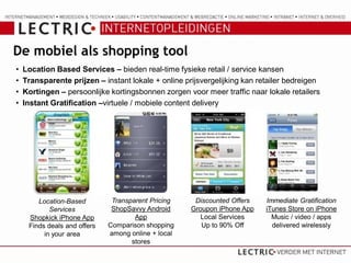 De mobiel als shopping tool
•   Location Based Services – bieden real-time fysieke retail / service kansen
•   Transparente prijzen – instant lokale + online prijsvergelijking kan retailer bedreigen
•   Kortingen – persoonlijke kortingsbonnen zorgen voor meer traffic naar lokale retailers
•   Instant Gratification –virtuele / mobiele content delivery




        Location-Based         Transparent Pricing    Discounted Offers    Immediate Gratification
            Services           ShopSavvy Android     Groupon iPhone App    iTunes Store on iPhone
     Shopkick iPhone App              App               Local Services       Music / video / apps
     Finds deals and offers   Comparison shopping       Up to 90% Off        delivered wirelessly
          in your area        among online + local
                                     stores
 