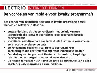 De voordelen van mobile voor loyalty programma’s
Het gebruik van de mobiele telefoon in loyalty programma's stelt
merken en retailers in staat om:

•   bestaande klantrelaties te verdiepen met behulp van een
    technologie die ideaal is voor closed loop gepersonaliseerde
    communicatie
•   specifieke, real-time data van individuele klanten te verzamelen,
    zelfs locatie gerelateerde data
•   de verzamelde gegevens real time te gebruiken voor
    aanbiedingen die zeer relevant zijn voor individuele klanten
•   Een dialoog aan te gaan met klanten en intensieve, langdurige
    relaties met aan te gaan met individuele klanten.
•   De kosten te verlagen van communicatie en distributie van plastic
    kaarten, glossy magazine en dure mailings.
 