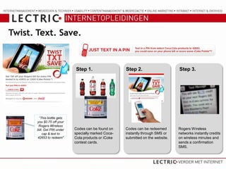 Twist. Text. Save.



                             Step 1.                  Step 2.                     Step 3.




        “This bottle gets
       you $0.75 off your
        Rogers Wireless
       bill. Get PIN under   Codes can be found on    Codes can be redeemed       Rogers Wireless
           cap & text to     specially marked Coca-   instantly through SMS or    networks instantly credits
       42653 to redeem”      Cola products or iCoke   submitted on the website.   on wireless minutes and
                             contest cards.                                       sends a confirmation
                                                                                  SMS.
 