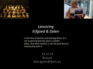 Lancering
        Erfgoed & Zaken
In the face of decline and disintegration, it is
not surprising that the past is a better
place…but what matters is not the past but our
relationship with it


                13.12.12
                 Brussel
          leen.gysen@iparc.eu
 