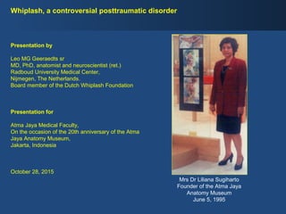 Whiplash, a controversial posttraumatic disorder
Mrs Dr Liliana Sugiharto
Founder of the Atma Jaya
Anatomy Museum
June 5, 1995
Presentation by
Leo MG Geeraedts sr
MD, PhD, anatomist and neuroscientist (ret.)
Radboud University Medical Center,
Nijmegen, The Netherlands.
Board member of the Dutch Whiplash Foundation
Presentation for
Atma Jaya Medical Faculty,
On the occasion of the 20th anniversary of the Atma
Jaya Anatomy Museum,
Jakarta, Indonesia
October 28, 2015
 
