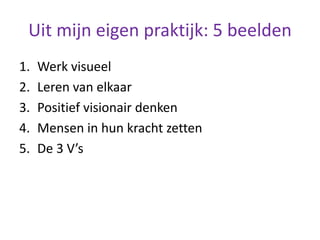 Uit mijn eigen praktijk: 5 beelden
1. Werk visueel
2. Leren van elkaar
3. Positief visionair denken
4. Mensen in hun kracht zetten
5. De 3 V’s
 