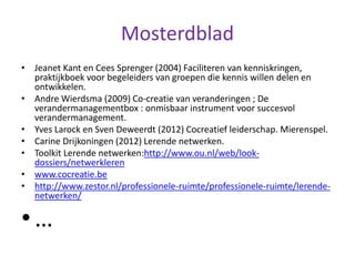 Mosterdblad
• Jeanet Kant en Cees Sprenger (2004) Faciliteren van kenniskringen,
praktijkboek voor begeleiders van groepen die kennis willen delen en
ontwikkelen.
• Andre Wierdsma (2009) Co-creatie van veranderingen ; De
verandermanagementbox : onmisbaar instrument voor succesvol
verandermanagement.
• Yves Larock en Sven Deweerdt (2012) Cocreatief leiderschap. Mierenspel.
• Carine Drijkoningen (2012) Lerende netwerken.
• Toolkit Lerende netwerken:http://www.ou.nl/web/look-
dossiers/netwerkleren
• www.cocreatie.be
• http://www.zestor.nl/professionele-ruimte/professionele-ruimte/lerende-
netwerken/
• …
 
