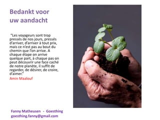 Bedankt voor
uw aandacht
“Les voyageurs sont trop
pressés de nos jours, pressés
d’arriver, d’arriver à tout prix,
mais ce n’est pas au bout du
chemin que l’on arrive. A
chaque étape on arrive
quelque part, à chaque pas on
peut découvrir une face caché
de notre planète, il suffit de
regarder, de désirer, de croire,
d’aimer.”
Amin Maalouf
Fanny Matheusen - Goesthing
goesthing.fanny@gmail.com
 