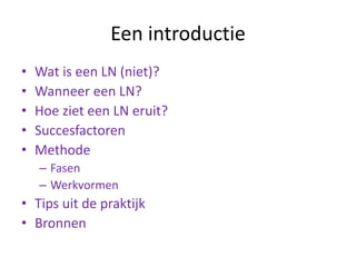 Een introductie
• Wat is een LN (niet)?
• Wanneer een LN?
• Hoe ziet een LN eruit?
• Succesfactoren
• Methode
– Fasen
– Werkvormen
• Tips uit de praktijk
• Bronnen
 