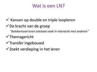 Wat is een LN?
 Kansen op double en triple loopleren
De kracht van de groep
“betekenisvol leren ontstaat vaak in interactie met anderen”
Themagericht
Transfer ingebouwd
Zoekt verdieping in het leren
 