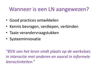 Wanneer is een LN aangewezen?
• Good practices ontwikkelen
• Kennis bevragen, verdiepen, verbinden
• Taaie verandervraagstukken
• Systeeminnovatie
“85% van het leren vindt plaats op de werkvloer,
in interactie met anderen en vooral in informele
leeractiviteiten.”
 