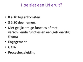 Hoe ziet een LN eruit?
• 8 à 10 bijeenkomsten
• 8 à 80 deelnemers
• Met gelijkaardige functies of met
verschillende functies en een gelijkaardig
thema
• Engagement
• GATA
• Procesbegeleiding
 