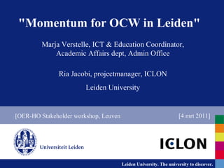&quot;Momentum for OCW in Leiden&quot; Marja Verstelle, ICT & Education Coordinator, Academic Affairs dept, Admin Office Ria Jacobi, projectmanager, ICLON Leiden University [OER-HO Stakeholder workshop, Leuven [4 mrt 2011] 