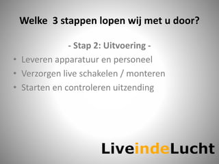Welke 3 stappen lopen wij met u door?
- Stap 2: Uitvoering -
• Leveren apparatuur en personeel
• Verzorgen live schakelen / monteren
• Starten en controleren uitzending
 
