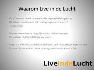 Waarom Live in de Lucht
• Vergroten van bereik communicatie tegen relatief lage prijs.
• Effectiever inzetten van het reeds georganiseerde event
• Thuiswerken
• Livestream creëert de mogelijkheid tot online interactie
• Presentatie blijft beschikbaar in archief.
• Integratie URL-links, dynamische content, poll, interactie, presentatie enz.
• Volwaardig eindproduct door montage, meerdere camera’s, licht.
 