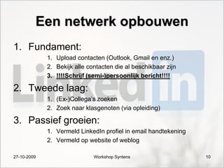 Een netwerk opbouwen
1. Fundament:
             1. Upload contacten (Outlook, Gmail en enz.)
             2. Bekijk alle contacten die al beschikbaar zijn
             3. !!!!Schrijf (semi-)persoonlijk bericht!!!!

2. Tweede laag:
             1. (Ex-)Collega‟s zoeken
             2. Zoek naar klasgenoten (via opleiding)

3. Passief groeien:
             1. Vermeld LinkedIn profiel in email handtekening
             2. Vermeld op website of weblog

27-10-2009                    Workshop Syntens                   10
 