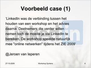 Voorbeeld case (1)
„LinkedIn was de verbinding tussen het
houden van een workshop en het advies
daarna. Deelnemers die verder willen
nemen toch de moeite je via LinkedIn te
bereiken. De workshop speelde natuurlijk
mee "online netwerken" tijdens het ZIE 2009‟

@Jeroen van Ieperen

27-10-2009          Workshop Syntens           6
 