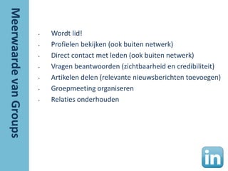 •   Wordt lid!
•   Profielen bekijken (ook buiten netwerk)
•   Direct contact met leden (ook buiten netwerk)
•   Vragen beantwoorden (zichtbaarheid en credibiliteit)
•   Artikelen delen (relevante nieuwsberichten toevoegen)
•   Groepmeeting organiseren
•   Relaties onderhouden
 