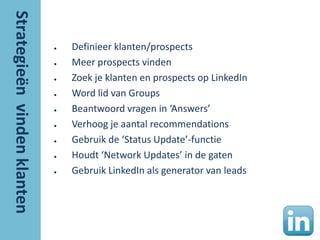 ●   Definieer klanten/prospects
●   Meer prospects vinden
●   Zoek je klanten en prospects op LinkedIn
●   Word lid van Groups
●   Beantwoord vragen in ‘Answers’
●   Verhoog je aantal recommendations
●   Gebruik de ‘Status Update’-functie
●   Houdt ‘Network Updates’ in de gaten
●   Gebruik LinkedIn als generator van leads
 