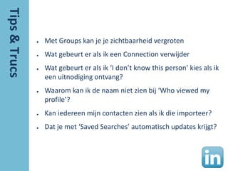 ●   Met Groups kan je je zichtbaarheid vergroten
●   Wat gebeurt er als ik een Connection verwijder
●   Wat gebeurt er als ik ‘I don’t know this person’ kies als ik
    een uitnodiging ontvang?
●   Waarom kan ik de naam niet zien bij ‘Who viewed my
    profile’?
●   Kan iedereen mijn contacten zien als ik die importeer?
●   Dat je met ‘Saved Searches’ automatisch updates krijgt?
 