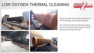 These bundles where also cleaned by
HP technology and declared clean!
The removal of the remaining residue
has led to significantly longer running
times and energy savings!
LOW OXYGEN THERMAL CLEANING
 