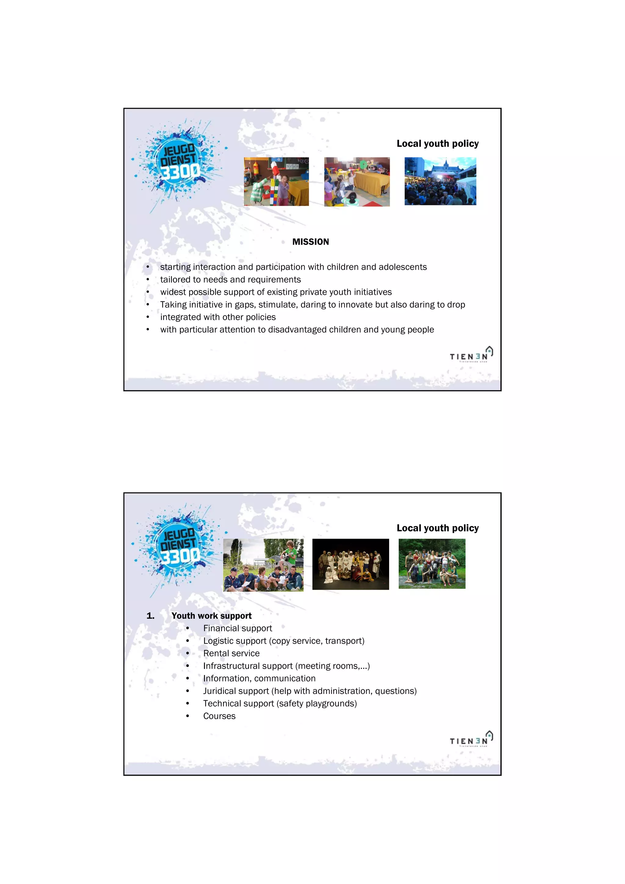Local youth policy




                                       MISSION

•    starting interaction and participation with children and adolescents
•    tailored to needs and requirements
•    widest possible support of existing private youth initiatives
•    Taking initiative in gaps, stimulate, daring to innovate but also daring to drop
•    integrated with other policies
•    with particular attention to disadvantaged children and young people




                                                                  Local youth policy




1.      Youth work support
           • Financial support
           • Logistic support (copy service, transport)
           • Rental service
           • Infrastructural support (meeting rooms,…)
           • Information, communication
           • Juridical support (help with administration, questions)
           • Technical support (safety playgrounds)
           • Courses
 