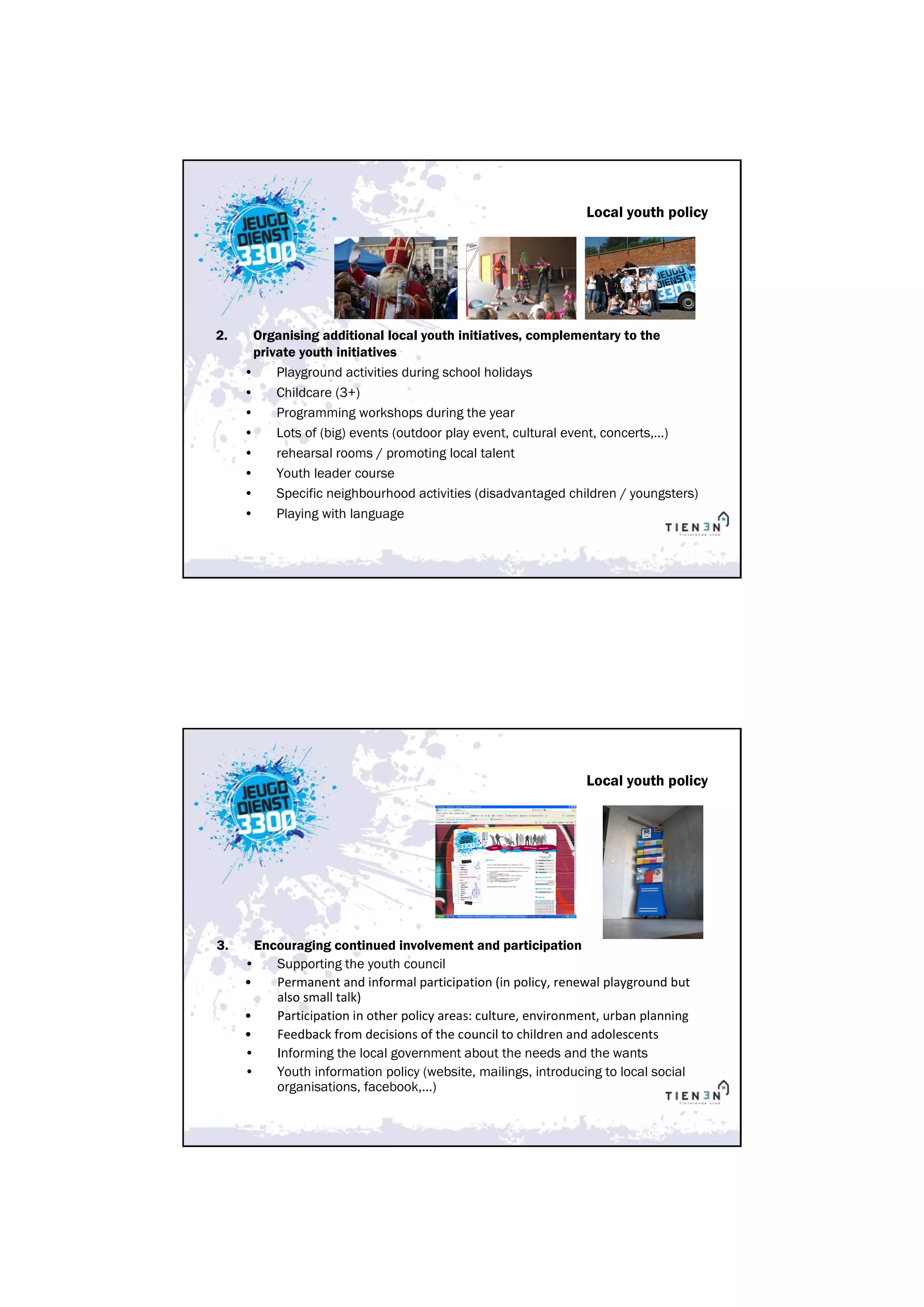 Local youth policy




2.    Organising additional local youth initiatives, complementary to the
       private youth initiatives
     •     Playground activities during school holidays
     •     Childcare (3+)
     •     Programming workshops during the year
     •     Lots of (big) events (outdoor play event, cultural event, concerts,…)
     •     rehearsal rooms / promoting local talent
     •     Youth leader course
     •     Specific neighbourhood activities (disadvantaged children / youngsters)
     •     Playing with language




                                                                Local youth policy




3.     Encouraging continued involvement and participation
     •    Supporting the youth council
     •    Permanent and informal participation (in policy, renewal playground but
          also small talk)
     •    Participation in other policy areas: culture, environment, urban planning
     •    Feedback from decisions of the council to children and adolescents
     •    Informing the local government about the needs and the wants
     •    Youth information policy (website, mailings, introducing to local social
          organisations, facebook,…)
 