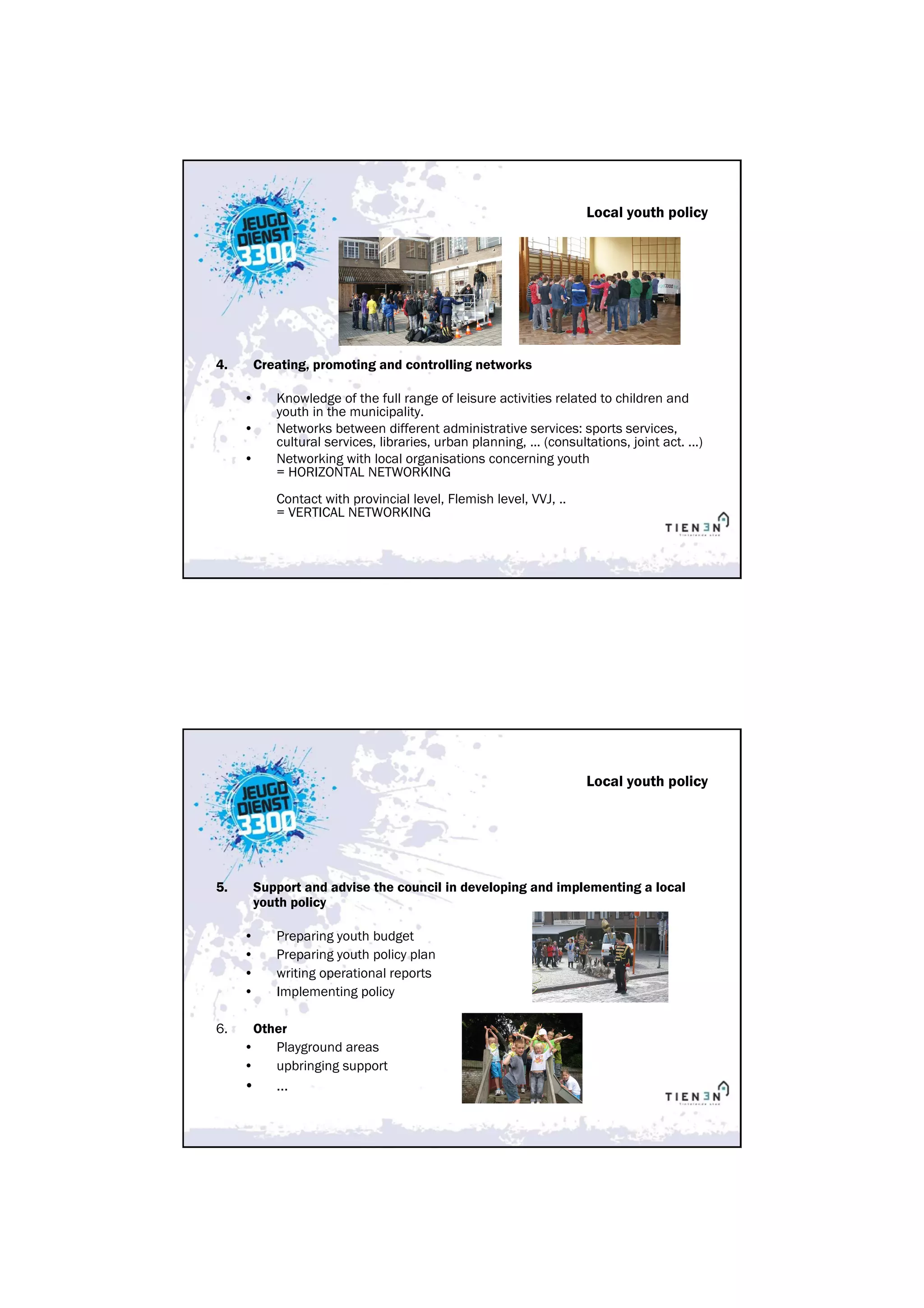 Local youth policy




4.   Creating, promoting and controlling networks

     •      Knowledge of the full range of leisure activities related to children and
            youth in the municipality.
     •      Networks between different administrative services: sports services,
            cultural services, libraries, urban planning, ... (consultations, joint act. ...)
     •      Networking with local organisations concerning youth
            = HORIZONTAL NETWORKING
            Contact with provincial level, Flemish level, VVJ, ..
            = VERTICAL NETWORKING




                                                                      Local youth policy




5.   Support and advise the council in developing and implementing a local
     youth policy

     •      Preparing youth budget
     •      Preparing youth policy plan
     •      writing operational reports
     •      Implementing policy

6.       Other
     •      Playground areas
     •      upbringing support
     •      …
 