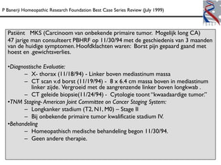 P Banerji Homeopathic Research Foundation Best Case Series Review (July 1999)



  Patiënt MKS (Carcinoom van onbekende primaire tumor. Mogelijk long CA)
  47 jarige man consulteert PBHRF op 11/30/94 met de geschiedenis van 3 maanden
  van de huidige symptomen. Hoofdklachten waren: Borst pijn gepaard gaand met
  hoest en .gewichtsverlies.

  •Diagnostische Evaluatie:
        – X- thorax (11/18/94) - Linker boven mediastinum massa
        – CT scan v.d borst (11/19/94) - 8 x 6.4 cm massa boven in mediastinum
            linker zijde. Vergroeid met de aangrenzende linker boven longkwab .
        – CT geleide biopsie(11/24/94) - Cytologie toont “kwaadaardige tumor.”
  •TNM Staging- American Joint Committee on Cancer Staging System:
        – Longkanker stadium (T2, N1, M0) – Stage II
        – Bij onbekende primaire tumor kwalificatie stadium IV.
  •Behandeling
        – Homeopathisch medische behandeling begon 11/30/94.
        – Geen andere therapie.
 