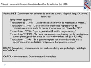 P Banerji Homeopathic Research Foundation Best Case Series Review (July 1999)



  Patiënt MKS (Carcinoom van onbekende primaire tumor. Mogelijk long CA)[cont.]
                                        Follow-up:
        Symptomen opgelost.
        Thorax foto (31/1/95) - “...aanzienlijke afname van de mediastinale massa...”
        Thorax foto(5/7/95) - “Geleidelijke en excellente regressie van de
           mediastinale massa sinds de eerste thorax foto van November „94.”
        Thorax foto(1/9/96) - “...gering onduidelijk residu nog aanwezig.”
        Thorax foto(9/23/96) - “Er heeft een complete oplossing van de mediastinale
           tumor plaats gevonden sinds de laatste thoraxfoto van (Jan. 9, 1996).”
        Thorax foto(1/7/99) - “Er is geen terugkeer van de mediastinale massa
           opgetreden sinds de laatste röntgenfoto Longen zijn schoon.”

  OCCAM Beoordeling: Documentatie ter herbeoordeling van pathologie, radiologie
  en CAPCAM.

  CAPCAM commentaar: Documentatie is compleet.
 