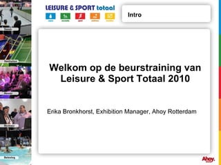 Welkom op de beurstraining van Leisure & Sport Totaal 2010 Intro Erika Bronkhorst, Exhibition Manager, Ahoy Rotterdam 