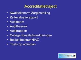 Accreditatietraject
•   Kwaliteitsnorm Zorginstelling
•   Zelfevaluatierapport
•   Auditteam
•   Auditbezoek
•   Auditrapport
•   College Kwaliteitsverklaringen
•   Besluit bestuur NIAZ
•   Toets op actieplan
 