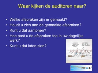 Waar kijken de auditoren naar?

• Welke afspraken zijn er gemaakt?
• Houdt u zich aan de gemaakte afspraken?
• Kunt u dat aantonen?
• Hoe past u de afspraken toe in uw dagelijks
  werk?
• Kunt u dat laten zien?
 