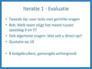 Iteratie 1 - Evaluatie
• Tweede tip: user tests met gerichte vragen
• Bvb: Welk team stijgt het meest tussen
speeldag X en Y?
• Ook algemene vragen: Wat valt u direct op?
• Quotatie op 10
• 8 testgebruikers, gemengde achtergrond
 