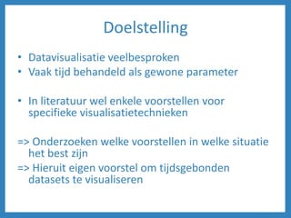 Doelstelling
• Datavisualisatie veelbesproken
• Vaak tijd behandeld als gewone parameter
• In literatuur wel enkele voorstellen voor
specifieke visualisatietechnieken
=> Onderzoeken welke voorstellen in welke situatie
het best zijn
=> Hieruit eigen voorstel om tijdsgebonden
datasets te visualiseren
 