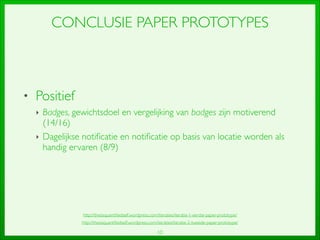 10
CONCLUSIE PAPER PROTOTYPES
• Positief	

‣ Badges, gewichtsdoel en vergelijking van badges zijn motiverend
(14/16)	

‣ Dagelijkse notiﬁcatie en notiﬁcatie op basis van locatie worden als
handig ervaren (8/9)
http://thesisquantiﬁedself.wordpress.com/iteraties/iteratie-2-tweede-paper-prototype/
http://thesisquantiﬁedself.wordpress.com/iteraties/iteratie-1-eerste-paper-prototype/
 