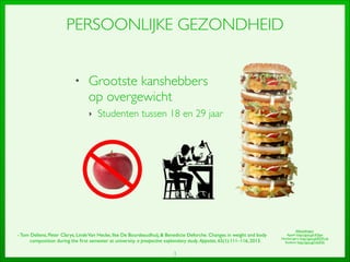 3
PERSOONLIJKE GEZONDHEID
• Grootste kanshebbers
op overgewicht	

‣ Studenten tussen 18 en 29 jaar	

- Tom Deliens, Peter Clarys, LindeVan Hecke, Ilse De Bourdeaudhuij,  Benedicte Deforche. Changes in weight and body
composition during the ﬁrst semester at university. a prospective explanatory study. Appetite, 65(1):111–116, 2013.	

Afbeeldingen:	

Appel: http://goo.gl/rK5jae	

Hamburgers: http://goo.gl/EDVLv6	

Student: http://goo.gl/rduK0s
 
