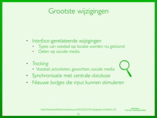 30
Grootste wijzigingen
• Interface-gerelateerde wijzigingen	

• Types van voedsel op locatie worden nu getoond	

• Delen op sociale media	

!
• Tracking	

• Voedsel, activiteiten, gewichten, sociale media	

• Synchronisatie met centrale database	

• Nieuwe badges die input kunnen stimuleren
http://thesisquantiﬁedself.wordpress.com/2014/02/27/44-wijzigingen-in-healthify-2-0/ Afbeeldingen:	

Vergrootglas: http://goo.gl/YevRhK
 