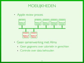 35
MOEILIJKHEDEN
• Apple review proces	

!
!
!
!
!
• Geen samenwerking met Alma	

‣ Geen gegevens over calorieën in gerechten	

‣ Controle over data behouden
 