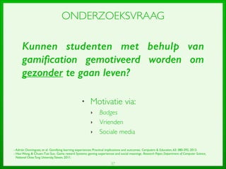 37
ONDERZOEKSVRAAG
• Motivatie via:	

‣ Badges	

‣ Vrienden	

‣ Sociale media
- Adrián Domínguez, et al.Gamifying learning experiences: Practical implications and outcomes.Computers  Education, 63: 380-392, 2013.	

- Hao Wang,  Chuen-Tsai Sun.Game reward Systems: gaming experiences and social meanings.Research Paper, Department of Computer Science, 	

National ChiaoTung University,Taiwan, 2011.
Kunnen studenten met behulp van
gamiﬁcation gemotiveerd worden om
gezonder te gaan leven?
 