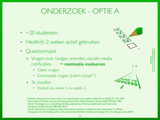 39
ONDERZOEK - OPTIE A
• ~20 studenten	

• Healthify 2 weken actief gebruiken	

• Questionnaire	

‣ Vragen over badges, vrienden, sociale media,
notiﬁcaties, … → motivatie evalueren	

• Open vragen	

• Geschaalde vragen (Likert-schaal1,2) 	

‣ 3x invullen	

• Vooraf, na week 1, na week 2
1 Sanford Labovitz. Some observations on measurement and statistics. Social Forces, 46(2):151-160, 1967.	

2 Mark Traylor. Ordinal and interval scaling. Journal of the Market Research Society, 25(2):297-303, 1983.	

- Adrián Domínguez, et al.Gamifying learning experiences: Practical implications and outcomes.	

	

Computers  Education, 63: 380-392, 2013.	

- Markus Montola, et al.Applying Game Achievement Systems to Enhance User Experience in a Photo	

Sharing Service. Proceedings of the 13th International MindTrek Conference: Everyday Life in the Ubiquitous Era, 2009.
Afbeeldingen:	

Questionnaire:http://goo.gl/TPwVe4	

Roadtosucces:http://goo.gl/tZ81Ow
 