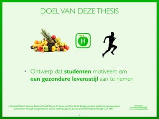 4
DOELVAN DEZETHESIS
• Ontwerp dat studenten motiveert om
een gezondere levensstijl aan te nemen
- Cynthia Wolford Symons, Bethann Cinelli,Tammy C. James, and Patti Groff. Bridging student health risks and academic
achievement through comprehensive school health programs. Journal of School Health, 67(6):220–227, 1997.
Afbeeldingen:	

Fruit: http://goo.gl/RWM9FP	

Runner: http://goo.gl/UlFNZq
 