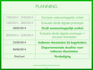 43
PLANNING
17/02/2014 - 27/03/2014 Schrijven wetenschappelijk artikel
13/03/2014 - 28/03/2014 Evaluatie derde digitale prototype
28/03/2014 Draft wetenschappelijk artikel
28/03/2014 - 22/05/2014
Evaluatie derde digitale prototype +
schrijven thesistekst
23/05/2014 Indienen thesistekst bij begeleiders
06/06/2014
Departementale deadline voor
indienen thesistekst
Eind juni Verdediging
http://thesisquantiﬁedself.wordpress.com/planning/
 