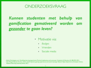 5
ONDERZOEKSVRAAG
• Motivatie via:	

‣ Badges	

‣ Vrienden	

‣ Sociale media
Kunnen studenten met behulp van
gamiﬁcation gemotiveerd worden om
gezonder te gaan leven?
- Adrián Domínguez, et al.Gamifying learning experiences: Practical implications and outcomes.Computers  Education, 63: 380-392, 2013.	

- Hao Wang,  Chuen-Tsai Sun.Game reward Systems: gaming experiences and social meanings.Research Paper, Department of Computer Science, 	

National ChiaoTung University,Taiwan, 2011.
 