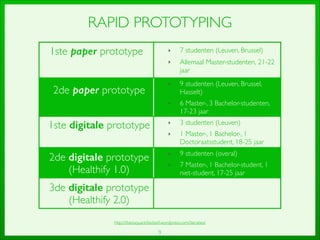1ste paper prototype	

 ‣ 7 studenten (Leuven, Brussel)	

‣ Allemaal Master-studenten, 21-22
jaar
2de paper prototype	

‣ 9 studenten (Leuven, Brussel,
Hasselt)	

‣ 6 Master-, 3 Bachelor-studenten,
17-23 jaar
1ste digitale prototype	

 ‣ 3 studenten (Leuven)	

‣ 1 Master-, 1 Bachelor-, 1
Doctoraatsstudent, 18-25 jaar
2de digitale prototype
(Healthify 1.0)
‣ 9 studenten (overal)	

‣ 7 Master-, 1 Bachelor-student, 1
niet-student, 17-25 jaar
3de digitale prototype
(Healthify 2.0)
9
RAPID PROTOTYPING
http://thesisquantiﬁedself.wordpress.com/iteraties/
 