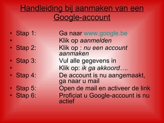 Handleiding bij aanmaken van een Google-account Stap 1: Ga naar  www.google.be Klik op  aanmelden Stap 2: Klik op :  nu een account  aanmaken Stap 3: Vul alle gegevens in Klik op:  ik ga akkoord…. Stap 4: De account is nu aangemaakt,  ga naar u mail  Stap 5: Open de mail en activeer de link Stap 6: Proficiat u Google-account is nu  actief 